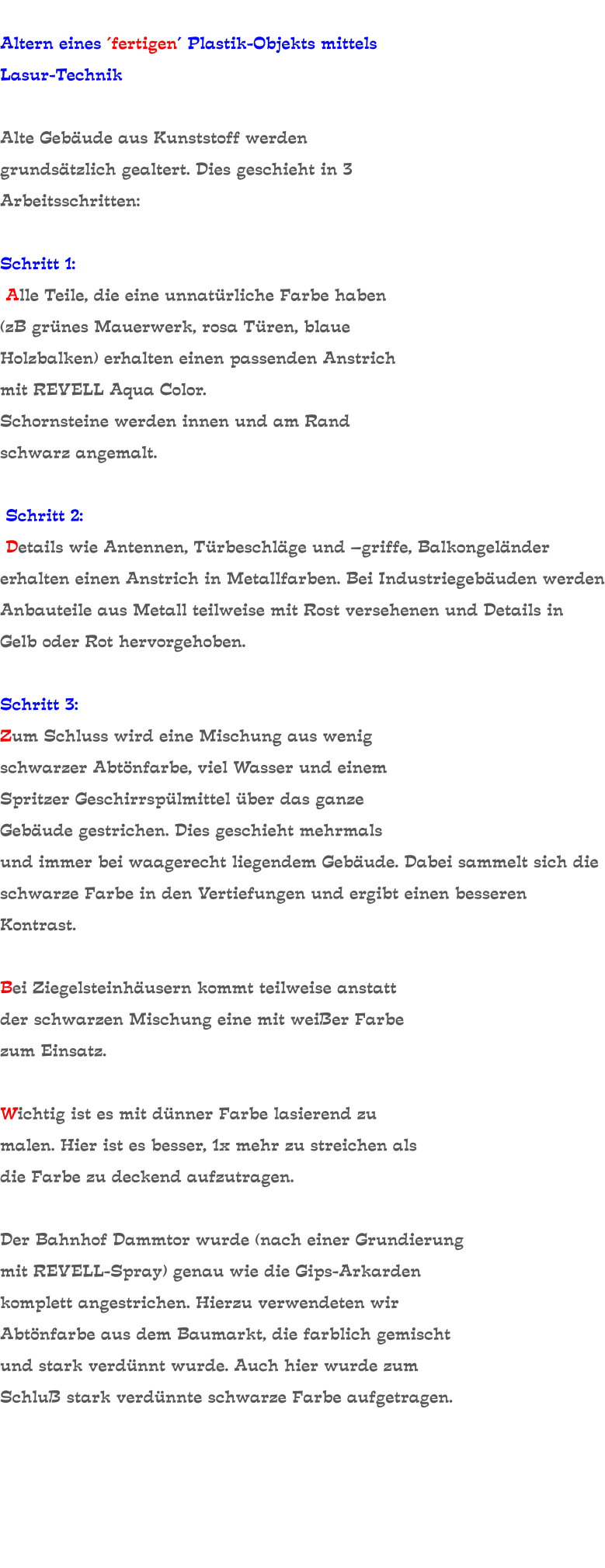Altern eines ´fertigen´ Plastik-Objekts mittels Lasur-Technik   Alte Gebäude aus Kunststoff werden grundsätzlich gealtert. Dies geschieht in 3 Arbeitsschritten:   Schritt 1:  Alle Teile, die eine unnatürliche Farbe haben (zB grünes Mauerwerk, rosa Türen, blaue Holzbalken) erhalten einen passenden Anstrich mit REVELL Aqua Color. Schornsteine werden innen und am Rand schwarz angemalt.   Schritt 2:  Details wie Antennen, Türbeschläge und –griffe, Balkongeländer erhalten einen Anstrich in Metallfarben. Bei Industriegebäuden werden Anbauteile aus Metall teilweise mit Rost versehenen und Details in Gelb oder Rot hervorgehoben.  Schritt 3: Zum Schluss wird eine Mischung aus wenig schwarzer Abtönfarbe, viel Wasser und einem Spritzer Geschirrspülmittel über das ganze Gebäude gestrichen. Dies geschieht mehrmals und immer bei waagerecht liegendem Gebäude. Dabei sammelt sich die schwarze Farbe in den Vertiefungen und ergibt einen besseren Kontrast.  Bei Ziegelsteinhäusern kommt teilweise anstatt der schwarzen Mischung eine mit weißer Farbe zum Einsatz.   Wichtig ist es mit dünner Farbe lasierend zu malen. Hier ist es besser, 1x mehr zu streichen als die Farbe zu deckend aufzutragen.  Der Bahnhof Dammtor wurde (nach einer Grundierung mit REVELL-Spray) genau wie die Gips-Arkarden komplett angestrichen. Hierzu verwendeten wir Abtönfarbe aus dem Baumarkt, die farblich gemischt und stark verdünnt wurde. Auch hier wurde zum Schluß stark verdünnte schwarze Farbe aufgetragen.