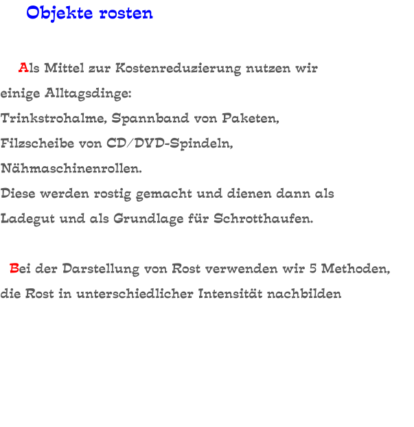 Objekte rosten       Als Mittel zur Kostenreduzierung nutzen wir einige Alltagsdinge: Trinkstrohalme, Spannband von Paketen, Filzscheibe von CD/DVD-Spindeln, Nähmaschinenrollen. Diese werden rostig gemacht und dienen dann als Ladegut und als Grundlage für Schrotthaufen.    Bei der Darstellung von Rost verwenden wir 5 Methoden, die Rost in unterschiedlicher Intensität nachbilden