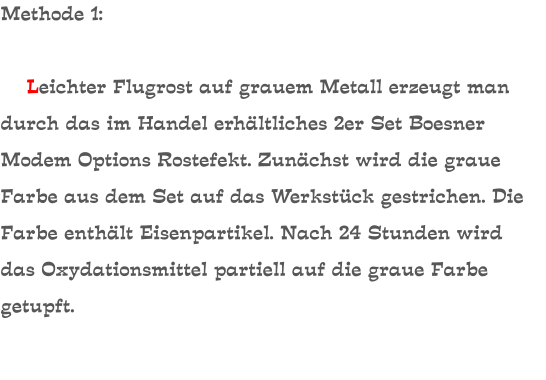 Methode 1:      Leichter Flugrost auf grauem Metall erzeugt man durch das im Handel erhältliches 2er Set Boesner Modem Options Rostefekt. Zunächst wird die graue Farbe aus dem Set auf das Werkstück gestrichen. Die Farbe enthält Eisenpartikel. Nach 24 Stunden wird das Oxydationsmittel partiell auf die graue Farbe getupft.