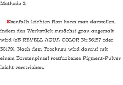 Methode 2:      Ebenfalls leichten Rost kann man darstellen, indem das Werkstück zunächst grau angemalt wird (zB REVELL AQUA COLOR Nr.36157 oder 36179). Nach dem Trocknen wird darauf mit einem Borstenpinsel rostfarbenes Pigment-Pulver leicht verstrichen.