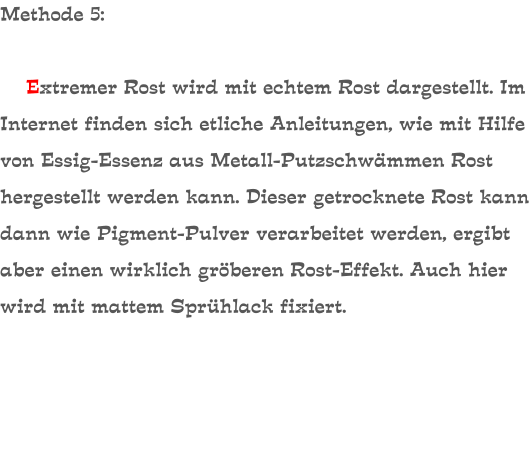 Methode 5:      Extremer Rost wird mit echtem Rost dargestellt. Im Internet finden sich etliche Anleitungen, wie mit Hilfe von Essig-Essenz aus Metall-Putzschwämmen Rost hergestellt werden kann. Dieser getrocknete Rost kann dann wie Pigment-Pulver verarbeitet werden, ergibt aber einen wirklich gröberen Rost-Effekt. Auch hier wird mit mattem Sprühlack fixiert.