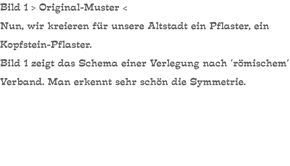 Bild 1 > Original-Muster < Nun, wir kreieren für unsere Altstadt ein Pflaster, ein Kopfstein-Pflaster. Bild 1 zeigt das Schema einer Verlegung nach ´römischem´ Verband. Man erkennt sehr schön die Symmetrie.