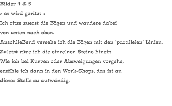 Bilder 4 & 5 > es wird geritzt < Ich ritze zuerst die Bögen und wandere dabei von unten nach oben. Anschließend versehe ich die Bögen mit den ´parallelen´ Linien. Zuletzt ritze ich die einzelnen Steine hinein. Wie ich bei Kurven oder Abzweigungen vorgehe, erzähle ich dann in den Work-Shops, das ist an dieser Stelle zu aufwändig.