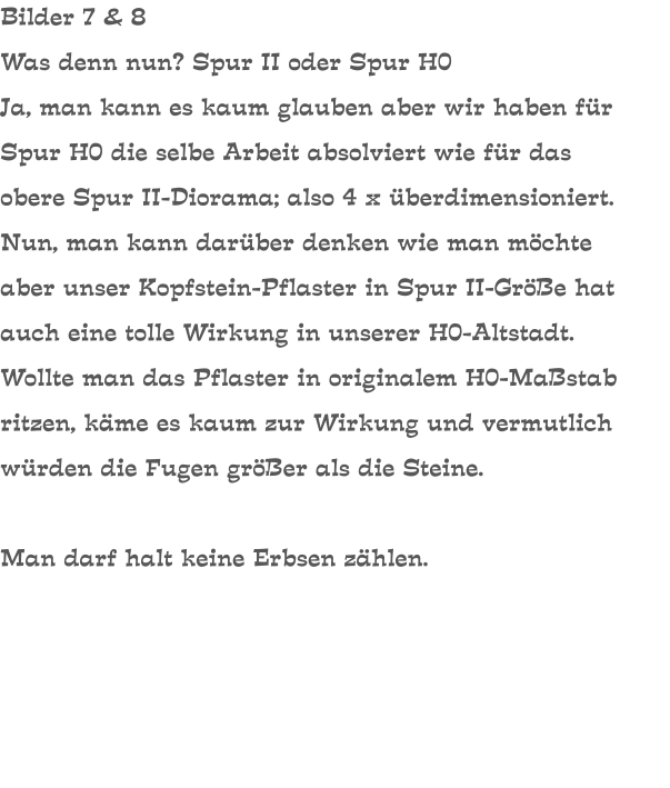 Bilder 7 & 8 Was denn nun? Spur II oder Spur H0 Ja, man kann es kaum glauben aber wir haben für Spur H0 die selbe Arbeit absolviert wie für das obere Spur II-Diorama; also 4 x überdimensioniert. Nun, man kann darüber denken wie man möchte aber unser Kopfstein-Pflaster in Spur II-Größe hat auch eine tolle Wirkung in unserer H0-Altstadt. Wollte man das Pflaster in originalem H0-Maßstab ritzen, käme es kaum zur Wirkung und vermutlich würden die Fugen größer als die Steine.  Man darf halt keine Erbsen zählen.