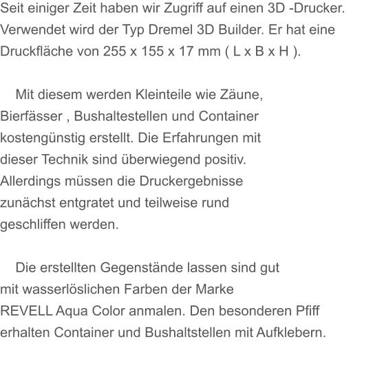 Seit einiger Zeit haben wir Zugriff auf einen 3D -Drucker. Verwendet wird der Typ Dremel 3D Builder. Er hat eine Druckfläche von 255 x 155 x 17 mm ( L x B x H ).      Mit diesem werden Kleinteile wie Zäune, Bierfässer , Bushaltestellen und Container kostengünstig erstellt. Die Erfahrungen mit dieser Technik sind überwiegend positiv. Allerdings müssen die Druckergebnisse zunächst entgratet und teilweise rund geschliffen werden.      Die erstellten Gegenstände lassen sind gut mit wasserlöslichen Farben der Marke REVELL Aqua Color anmalen. Den besonderen Pfiff erhalten Container und Bushaltstellen mit Aufklebern.