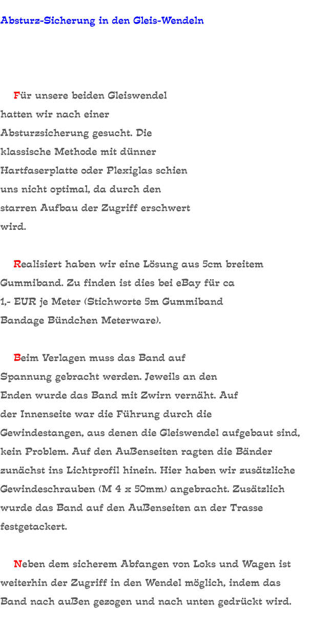 Absturz-Sicherung in den Gleis-Wendeln         Für unsere beiden Gleiswendel hatten wir nach einer Absturzsicherung gesucht. Die klassische Methode mit dünner Hartfaserplatte oder Plexiglas schien uns nicht optimal, da durch den starren Aufbau der Zugriff erschwert wird.      Realisiert haben wir eine Lösung aus 5cm breitem Gummiband. Zu finden ist dies bei eBay für ca 1,- EUR je Meter (Stichworte 5m Gummiband Bandage Bündchen Meterware).      Beim Verlagen muss das Band auf Spannung gebracht werden. Jeweils an den Enden wurde das Band mit Zwirn vernäht. Auf der Innenseite war die Führung durch die Gewindestangen, aus denen die Gleiswendel aufgebaut sind, kein Problem. Auf den Außenseiten ragten die Bänder zunächst ins Lichtprofil hinein. Hier haben wir zusätzliche Gewindeschrauben (M 4 x 50mm) angebracht. Zusätzlich wurde das Band auf den Außenseiten an der Trasse festgetackert.      Neben dem sicherem Abfangen von Loks und Wagen ist weiterhin der Zugriff in den Wendel möglich, indem das Band nach außen gezogen und nach unten gedrückt wird.